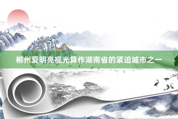 郴州爱明亮视光算作湖南省的紧迫城市之一